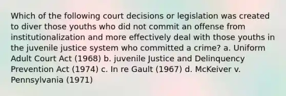 Which of the following court decisions or legislation was created to diver those youths who did not commit an offense from institutionalization and more effectively deal with those youths in the juvenile justice system who committed a crime? a. Uniform Adult Court Act (1968) b. juvenile Justice and Delinquency Prevention Act (1974) c. In re Gault (1967) d. McKeiver v. Pennsylvania (1971)