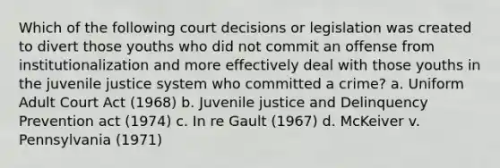 Which of the following court decisions or legislation was created to divert those youths who did not commit an offense from institutionalization and more effectively deal with those youths in the juvenile justice system who committed a crime? a. Uniform Adult Court Act (1968) b. Juvenile justice and Delinquency Prevention act (1974) c. In re Gault (1967) d. McKeiver v. Pennsylvania (1971)