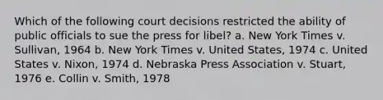 Which of the following court decisions restricted the ability of public officials to sue the press for libel? a. New York Times v. Sullivan, 1964 b. New York Times v. United States, 1974 c. United States v. Nixon, 1974 d. Nebraska Press Association v. Stuart, 1976 e. Collin v. Smith, 1978