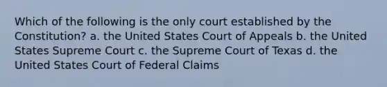 Which of the following is the only court established by the Constitution? a. the United States Court of Appeals b. the United States Supreme Court c. the Supreme Court of Texas d. the United States Court of Federal Claims