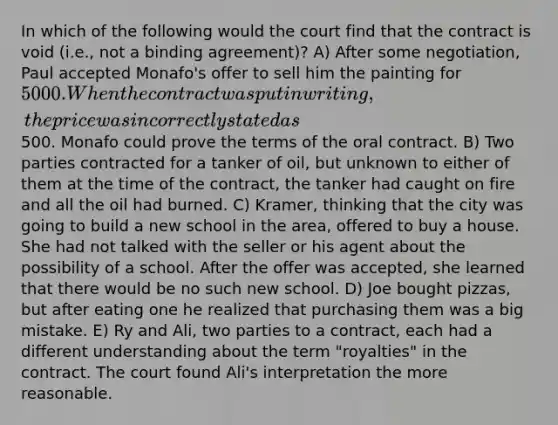 In which of the following would the court find that the contract is void (i.e., not a binding agreement)? A) After some negotiation, Paul accepted Monafo's offer to sell him the painting for 5000. When the contract was put in writing, the price was incorrectly stated as500. Monafo could prove the terms of the oral contract. B) Two parties contracted for a tanker of oil, but unknown to either of them at the time of the contract, the tanker had caught on fire and all the oil had burned. C) Kramer, thinking that the city was going to build a new school in the area, offered to buy a house. She had not talked with the seller or his agent about the possibility of a school. After the offer was accepted, she learned that there would be no such new school. D) Joe bought pizzas, but after eating one he realized that purchasing them was a big mistake. E) Ry and Ali, two parties to a contract, each had a different understanding about the term "royalties" in the contract. The court found Ali's interpretation the more reasonable.