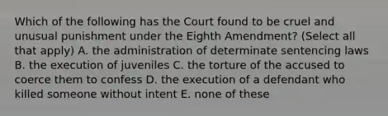 Which of the following has the Court found to be cruel and unusual punishment under the Eighth Amendment? (Select all that apply) A. the administration of determinate sentencing laws B. the execution of juveniles C. the torture of the accused to coerce them to confess D. the execution of a defendant who killed someone without intent E. none of these