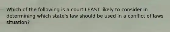 Which of the following is a court LEAST likely to consider in determining which state's law should be used in a conflict of laws situation?