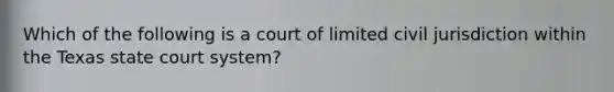 Which of the following is a court of limited civil jurisdiction within the Texas state court system?