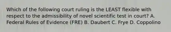 Which of the following court ruling is the LEAST flexible with respect to the admissibility of novel scientific test in court? A. Federal Rules of Evidence (FRE) B. Daubert C. Frye D. Coppolino