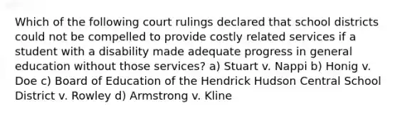 Which of the following court rulings declared that school districts could not be compelled to provide costly related services if a student with a disability made adequate progress in general education without those services? a) Stuart v. Nappi b) Honig v. Doe c) Board of Education of the Hendrick Hudson Central School District v. Rowley d) Armstrong v. Kline