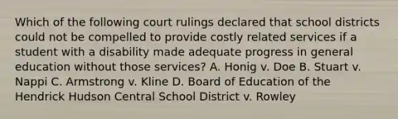 Which of the following court rulings declared that school districts could not be compelled to provide costly related services if a student with a disability made adequate progress in general education without those services? A. Honig v. Doe B. Stuart v. Nappi C. Armstrong v. Kline D. Board of Education of the Hendrick Hudson Central School District v. Rowley