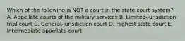 Which of the following is NOT a court in the state court​ system? A. Appellate courts of the military services B. Limited-jurisdiction trial court C. General-jurisdiction court D. Highest state court E. Intermediate​ appellate-court