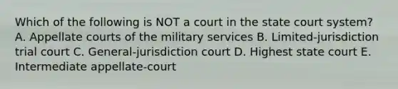 Which of the following is NOT a court in the state court​ system? A. Appellate courts of the military services B. Limited-jurisdiction trial court C. General-jurisdiction court D. Highest state court E. Intermediate​ appellate-court