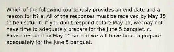 Which of the following courteously provides an end date and a reason for it? a. All of the responses must be received by May 15 to be useful. b. If you don't respond before May 15, we may not have time to adequately prepare for the June 5 banquet. c. Please respond by May 15 so that we will have time to prepare adequately for the June 5 banquet.