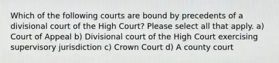 Which of the following courts are bound by precedents of a divisional court of the High Court? Please select all that apply. a) Court of Appeal b) Divisional court of the High Court exercising supervisory jurisdiction c) Crown Court d) A county court