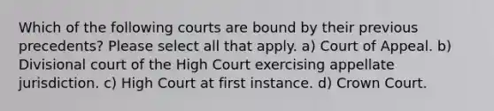 Which of the following courts are bound by their previous precedents? Please select all that apply. a) Court of Appeal. b) Divisional court of the High Court exercising appellate jurisdiction. c) High Court at first instance. d) Crown Court.