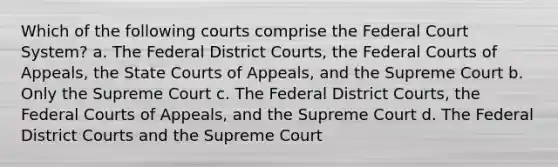 Which of the following courts comprise the Federal Court System? a. The Federal District Courts, the Federal Courts of Appeals, the State Courts of Appeals, and the Supreme Court b. Only the Supreme Court c. The Federal District Courts, the Federal Courts of Appeals, and the Supreme Court d. The Federal District Courts and the Supreme Court