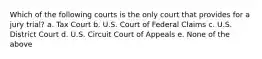 Which of the following courts is the only court that provides for a jury trial? a. Tax Court b. U.S. Court of Federal Claims c. U.S. District Court d. U.S. Circuit Court of Appeals e. None of the above