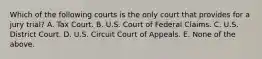 Which of the following courts is the only court that provides for a jury trial? A. Tax Court. B. U.S. Court of Federal Claims. C. U.S. District Court. D. U.S. Circuit Court of Appeals. E. None of the above.