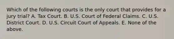 Which of the following courts is the only court that provides for a jury trial? A. Tax Court. B. U.S. Court of Federal Claims. C. U.S. District Court. D. U.S. Circuit Court of Appeals. E. None of the above.