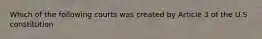 Which of the following courts was created by Article 3 of the U.S constitution