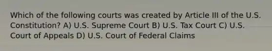 Which of the following courts was created by Article III of the U.S. Constitution? A) U.S. Supreme Court B) U.S. Tax Court C) U.S. Court of Appeals D) U.S. Court of Federal Claims