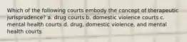 Which of the following courts embody the concept of therapeutic jurisprudence? a. drug courts b. domestic violence courts c. mental health courts d. drug, domestic violence, and mental health courts