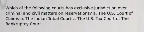 Which of the following courts has exclusive jurisdiction over criminal and civil matters on reservations? a. The U.S. Court of Claims b. The Indian Tribal Court c. The U.S. Tax Court d. The Bankruptcy Court