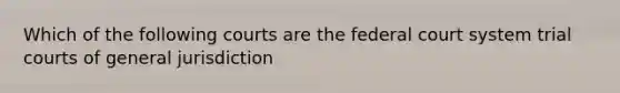 Which of the following courts are the federal court system trial courts of general jurisdiction