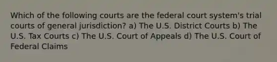 Which of the following courts are the federal court system's trial courts of general jurisdiction? a) The U.S. District Courts b) The U.S. Tax Courts c) The U.S. Court of Appeals d) The U.S. Court of Federal Claims