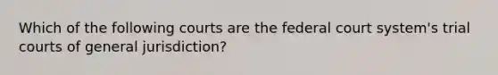 Which of the following courts are the federal court system's trial courts of general jurisdiction?