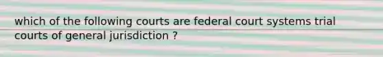 which of the following courts are federal court systems trial courts of general jurisdiction ?