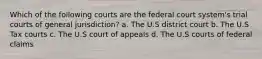 Which of the following courts are the federal court system's trial courts of general jurisdiction? a. The U.S district court b. The U.S Tax courts c. The U.S court of appeals d. The U.S courts of federal claims