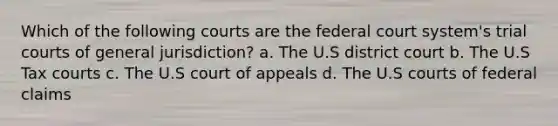 Which of the following courts are the federal court system's trial courts of general jurisdiction? a. The U.S district court b. The U.S Tax courts c. The U.S court of appeals d. The U.S courts of federal claims