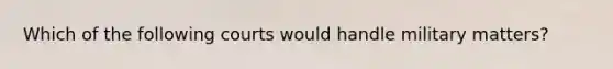 Which of the following courts would handle military matters?
