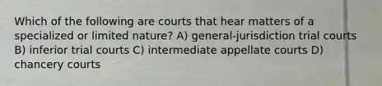 Which of the following are courts that hear matters of a specialized or limited nature? A) general-jurisdiction trial courts B) inferior trial courts C) intermediate appellate courts D) chancery courts