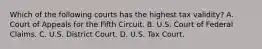 Which of the following courts has the highest tax validity? A. Court of Appeals for the Fifth Circuit. B. U.S. Court of Federal Claims. C. U.S. District Court. D. U.S. Tax Court.