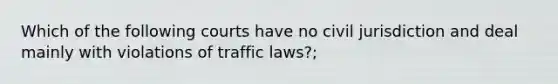 Which of the following courts have no civil jurisdiction and deal mainly with violations of traffic laws?;