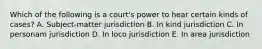 Which of the following is a court's power to hear certain kinds of cases? A. Subject-matter jurisdiction B. In kind jurisdiction C. In personam jurisdiction D. In loco jurisdiction E. In area jurisdiction