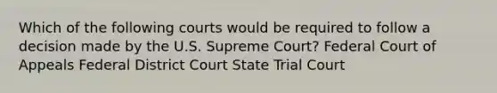 Which of the following courts would be required to follow a decision made by the U.S. Supreme Court? Federal Court of Appeals Federal District Court State Trial Court