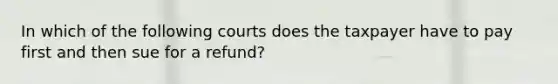 In which of the following courts does the taxpayer have to pay first and then sue for a refund?