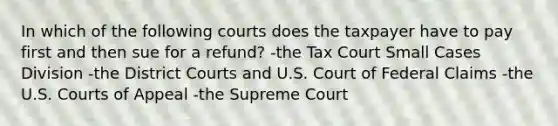 In which of the following courts does the taxpayer have to pay first and then sue for a refund? -the Tax Court Small Cases Division -the District Courts and U.S. Court of Federal Claims -the U.S. Courts of Appeal -the Supreme Court