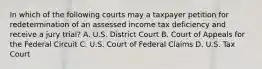 In which of the following courts may a taxpayer petition for redetermination of an assessed income tax deficiency and receive a jury trial? A. U.S. District Court B. Court of Appeals for the Federal Circuit C. U.S. Court of Federal Claims D. U.S. Tax Court