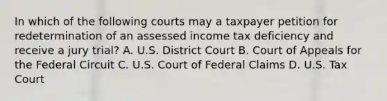 In which of the following courts may a taxpayer petition for redetermination of an assessed income tax deficiency and receive a jury trial? A. U.S. District Court B. Court of Appeals for the Federal Circuit C. U.S. Court of Federal Claims D. U.S. Tax Court