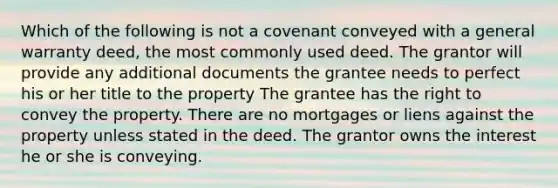 Which of the following is not a covenant conveyed with a general warranty deed, the most commonly used deed. The grantor will provide any additional documents the grantee needs to perfect his or her title to the property The grantee has the right to convey the property. There are no mortgages or liens against the property unless stated in the deed. The grantor owns the interest he or she is conveying.