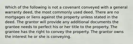 Which of the following is not a covenant conveyed with a general warranty deed, the most commonly used deed. There are no mortgages or liens against the property unless stated in the deed. The grantor will provide any additional documents the grantee needs to perfect his or her title to the property. The grantee has the right to convey the property. The grantor owns the interest he or she is conveying.