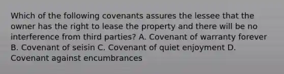 Which of the following covenants assures the lessee that the owner has the right to lease the property and there will be no interference from third parties? A. Covenant of warranty forever B. Covenant of seisin C. Covenant of quiet enjoyment D. Covenant against encumbrances