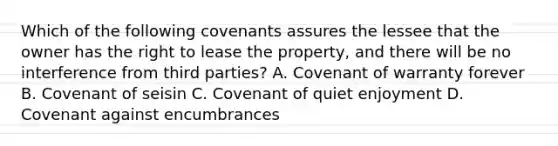 Which of the following covenants assures the lessee that the owner has the right to lease the property, and there will be no interference from third parties? A. Covenant of warranty forever B. Covenant of seisin C. Covenant of quiet enjoyment D. Covenant against encumbrances