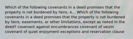 Which of the following covenants in a deed promises that the property is not burdened by liens, e... Which of the following covenants in a deed promises that the property is not burdened by liens, easements, or other limitations, except as noted in the deed? covenant against encumbrances covenant of seizin covenant of quiet enjoyment exceptions and reservation clause