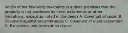 Which of the following covenants in a deed promises that the property is not burdened by liens, easements or other limitations, except as noted in the deed? A. Covenant of seizin B. Covenant against encumbrances C. Covenant of quiet enjoyment D. Exceptions and reservation clause