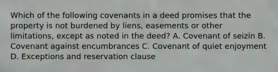 Which of the following covenants in a deed promises that the property is not burdened by liens, easements or other limitations, except as noted in the deed? A. Covenant of seizin B. Covenant against encumbrances C. Covenant of quiet enjoyment D. Exceptions and reservation clause