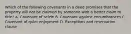 Which of the following covenants in a deed promises that the property will not be claimed by someone with a better claim to title? A. Covenant of seizin B. Covenant against encumbrances C. Covenant of quiet enjoyment D. Exceptions and reservation clause