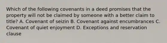 Which of the following covenants in a deed promises that the property will not be claimed by someone with a better claim to title? A. Covenant of seizin B. Covenant against encumbrances C. Covenant of quiet enjoyment D. Exceptions and reservation clause