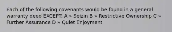 Each of the following covenants would be found in a general warranty deed EXCEPT: A » Seizin B » Restrictive Ownership C » Further Assurance D » Quiet Enjoyment